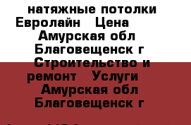 натяжные потолки Евролайн › Цена ­ 150 - Амурская обл., Благовещенск г. Строительство и ремонт » Услуги   . Амурская обл.,Благовещенск г.